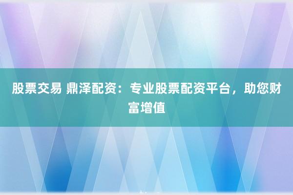 股票交易 鼎泽配资：专业股票配资平台，助您财富增值