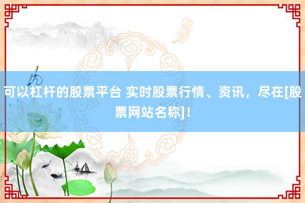 可以杠杆的股票平台 实时股票行情、资讯，尽在[股票网站名称]！