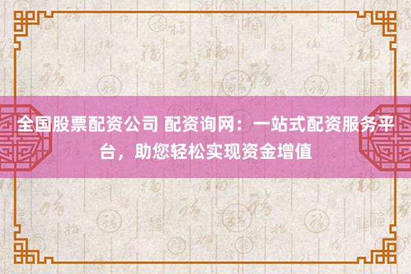 全国股票配资公司 配资询网：一站式配资服务平台，助您轻松实现资金增值