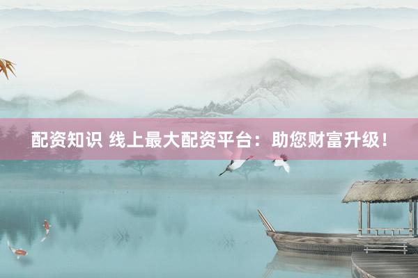 配资知识 线上最大配资平台：助您财富升级！