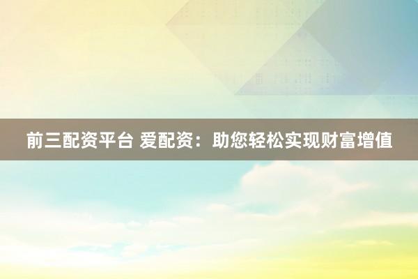 前三配资平台 爱配资：助您轻松实现财富增值