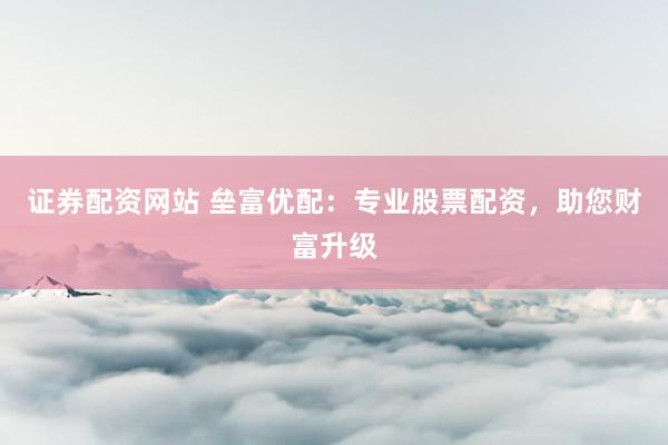 证券配资网站 垒富优配：专业股票配资，助您财富升级