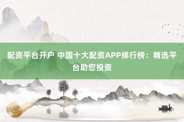 配资平台开户 中国十大配资APP排行榜：精选平台助您投资