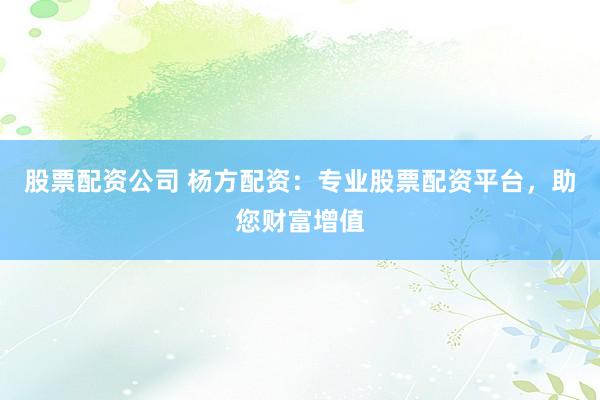 股票配资公司 杨方配资：专业股票配资平台，助您财富增值