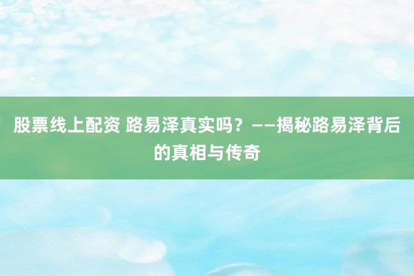 股票线上配资 路易泽真实吗？——揭秘路易泽背后的真相与传奇