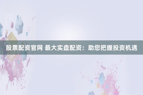股票配资官网 最大实盘配资：助您把握投资机遇