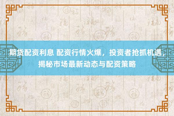 期货配资利息 配资行情火爆，投资者抢抓机遇，揭秘市场最新动态与配资策略