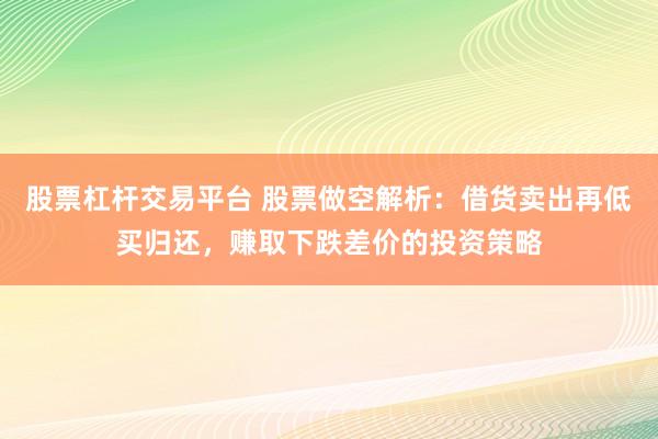 股票杠杆交易平台 股票做空解析：借货卖出再低买归还，赚取下跌差价的投资策略