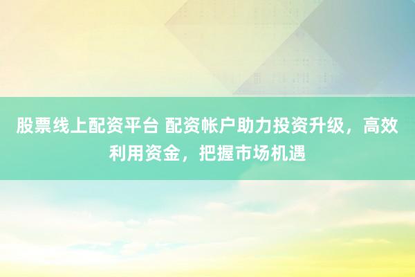 股票线上配资平台 配资帐户助力投资升级，高效利用资金，把握市场机遇