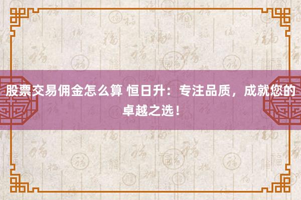 股票交易佣金怎么算 恒日升：专注品质，成就您的卓越之选！