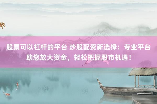 股票可以杠杆的平台 炒股配资新选择：专业平台助您放大资金，轻松把握股市机遇！