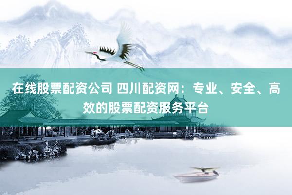 在线股票配资公司 四川配资网：专业、安全、高效的股票配资服务平台