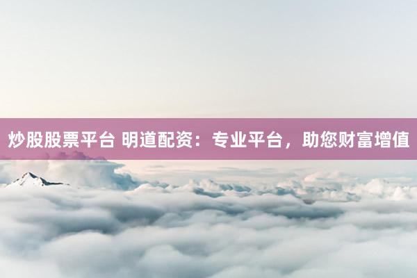 炒股股票平台 明道配资：专业平台，助您财富增值