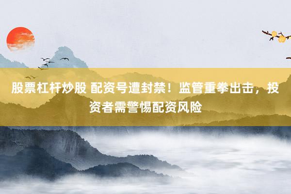 股票杠杆炒股 配资号遭封禁！监管重拳出击，投资者需警惕配资风险