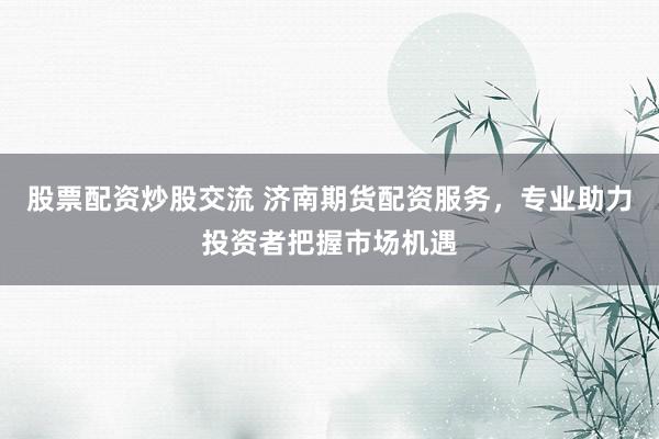 股票配资炒股交流 济南期货配资服务，专业助力投资者把握市场机遇