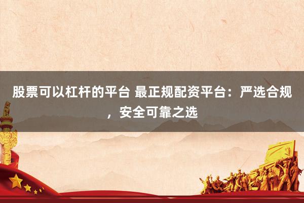 股票可以杠杆的平台 最正规配资平台：严选合规，安全可靠之选