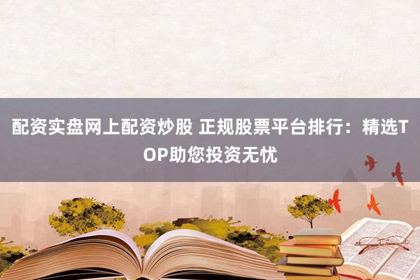 配资实盘网上配资炒股 正规股票平台排行：精选TOP助您投资无忧