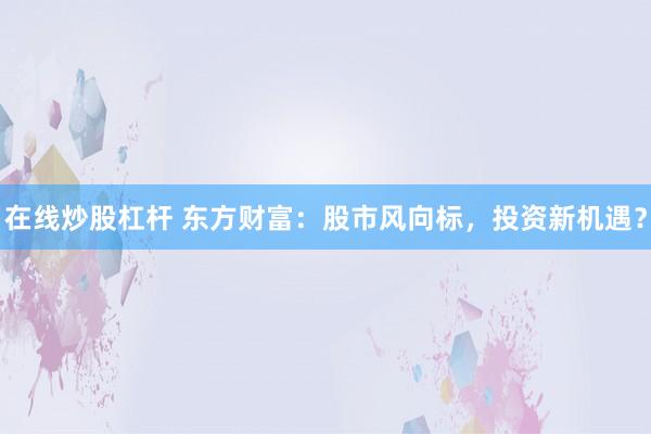 在线炒股杠杆 东方财富：股市风向标，投资新机遇？