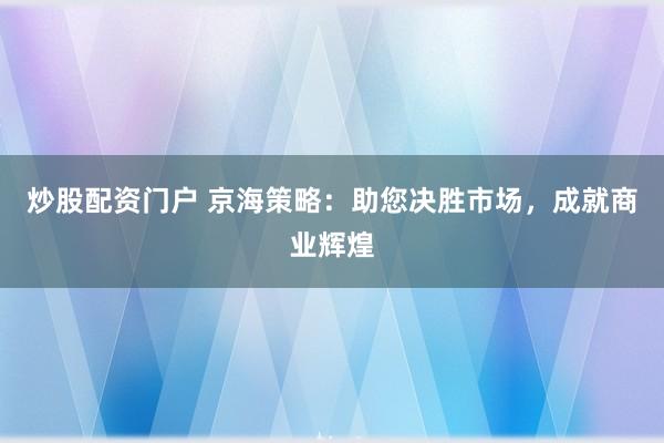 炒股配资门户 京海策略：助您决胜市场，成就商业辉煌