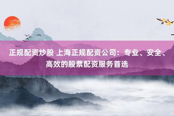正规配资炒股 上海正规配资公司：专业、安全、高效的股票配资服务首选