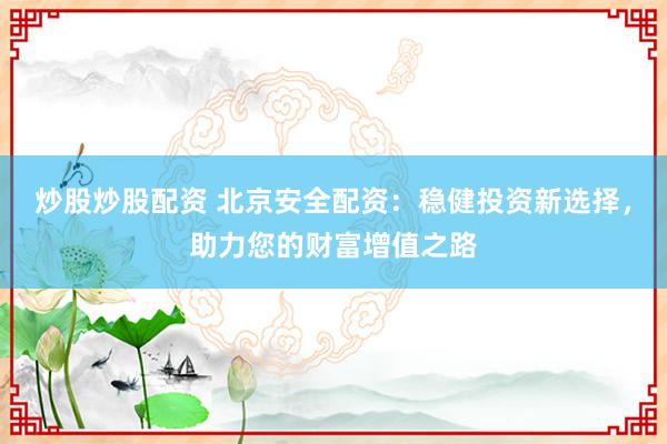 炒股炒股配资 北京安全配资：稳健投资新选择，助力您的财富增值之路