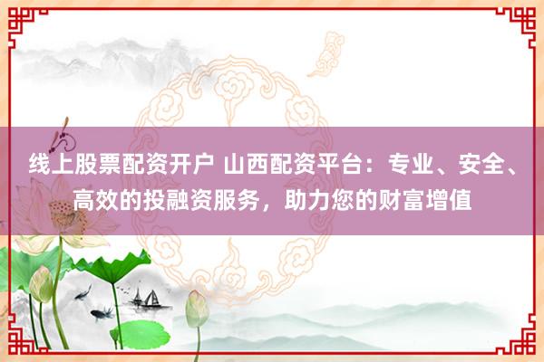 线上股票配资开户 山西配资平台：专业、安全、高效的投融资服务，助力您的财富增值