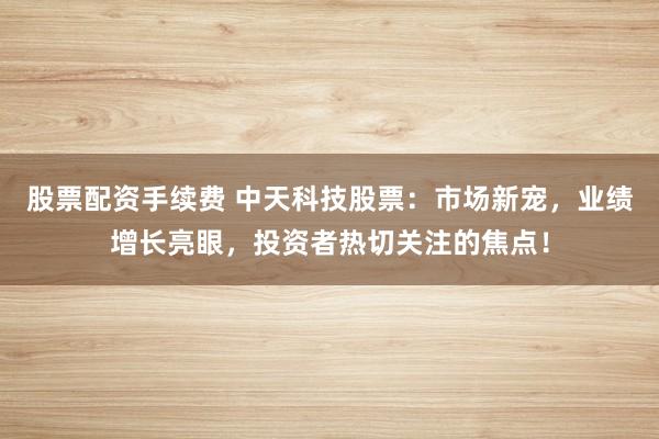 股票配资手续费 中天科技股票：市场新宠，业绩增长亮眼，投资者热切关注的焦点！