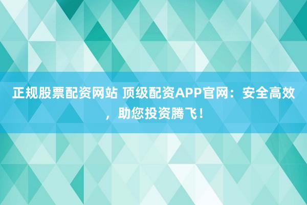 正规股票配资网站 顶级配资APP官网：安全高效，助您投资腾飞！