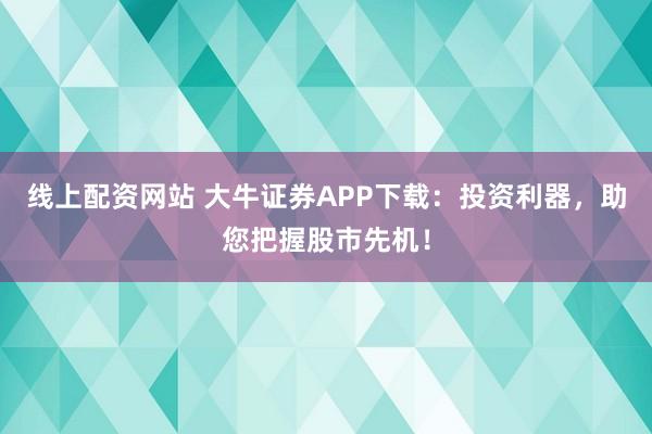 线上配资网站 大牛证券APP下载：投资利器，助您把握股市先机！