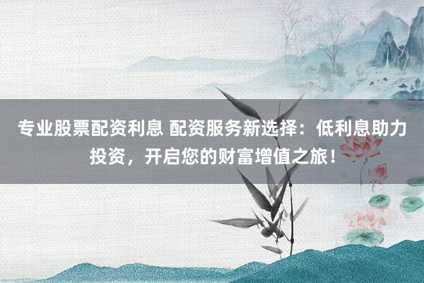 专业股票配资利息 配资服务新选择：低利息助力投资，开启您的财富增值之旅！