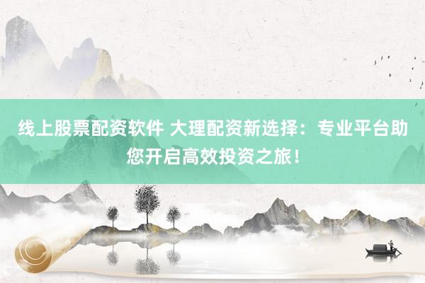 线上股票配资软件 大理配资新选择：专业平台助您开启高效投资之旅！