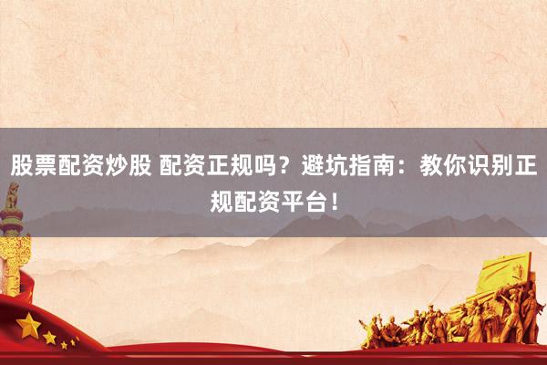 股票配资炒股 配资正规吗？避坑指南：教你识别正规配资平台！