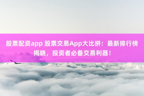 股票配资app 股票交易App大比拼：最新排行榜揭晓，投资者必备交易利器！