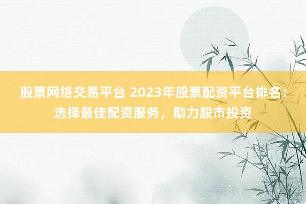 股票网络交易平台 2023年股票配资平台排名：选择最佳配资服务，助力股市投资