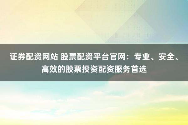 证券配资网站 股票配资平台官网：专业、安全、高效的股票投资配资服务首选