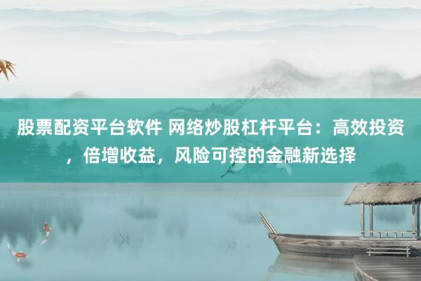 股票配资平台软件 网络炒股杠杆平台：高效投资，倍增收益，风险可控的金融新选择