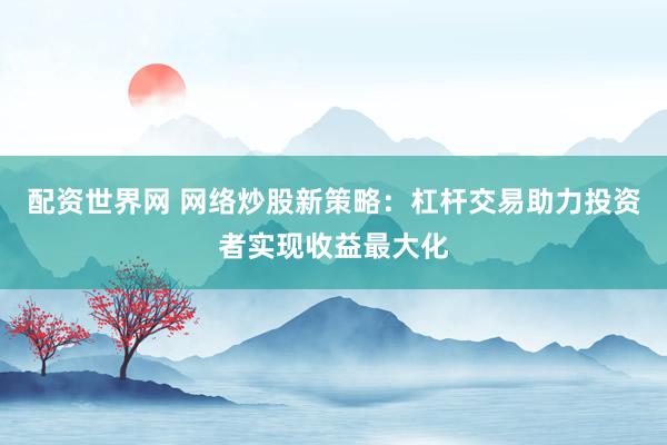 配资世界网 网络炒股新策略：杠杆交易助力投资者实现收益最大化