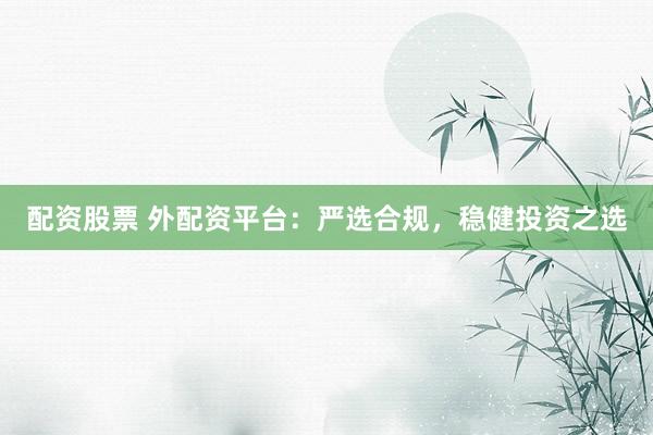 配资股票 外配资平台：严选合规，稳健投资之选