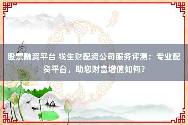 股票融资平台 钱生财配资公司服务评测：专业配资平台，助您财富增值如何？