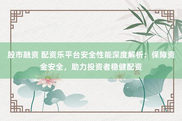 股市融资 配资乐平台安全性能深度解析：保障资金安全，助力投资者稳健配资