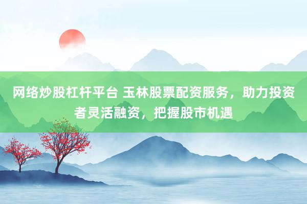 网络炒股杠杆平台 玉林股票配资服务，助力投资者灵活融资，把握股市机遇