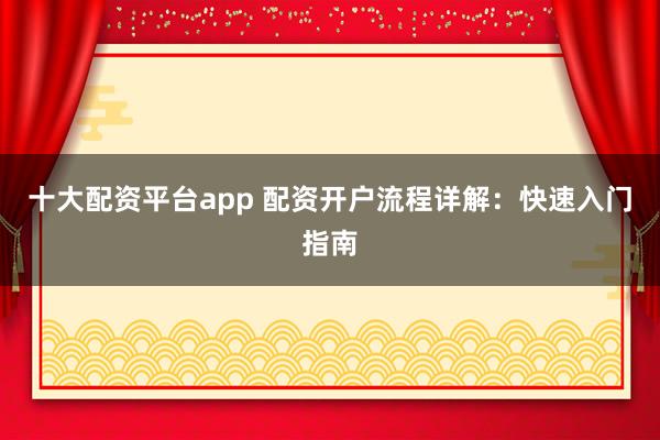 十大配资平台app 配资开户流程详解：快速入门指南
