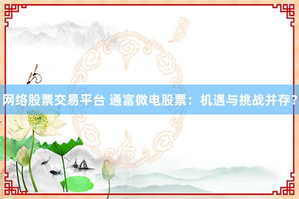 网络股票交易平台 通富微电股票：机遇与挑战并存？