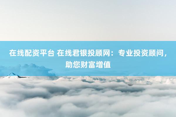 在线配资平台 在线君银投顾网：专业投资顾问，助您财富增值