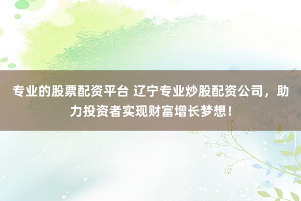 专业的股票配资平台 辽宁专业炒股配资公司，助力投资者实现财富增长梦想！