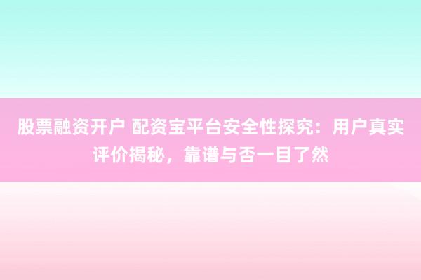 股票融资开户 配资宝平台安全性探究：用户真实评价揭秘，靠谱与否一目了然