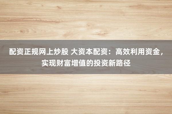 配资正规网上炒股 大资本配资：高效利用资金，实现财富增值的投资新路径