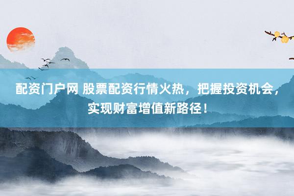 配资门户网 股票配资行情火热，把握投资机会，实现财富增值新路径！