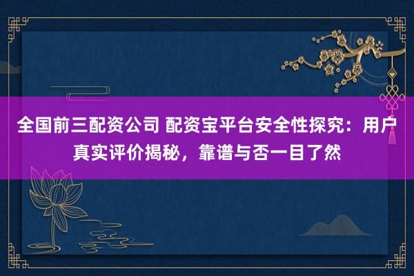 全国前三配资公司 配资宝平台安全性探究：用户真实评价揭秘，靠谱与否一目了然