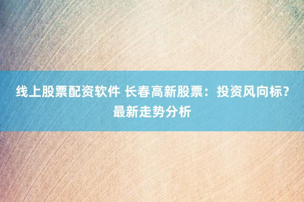 线上股票配资软件 长春高新股票：投资风向标？最新走势分析